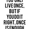 you only live once, but if you do it right, once is enough